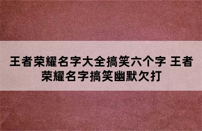 王者荣耀名字大全搞笑六个字 王者荣耀名字搞笑幽默欠打